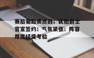 赛后葡超焦点战；犹他爵士官宣签约；气氛紧张；阵容厚度经受考验的简单介绍-超凡体育